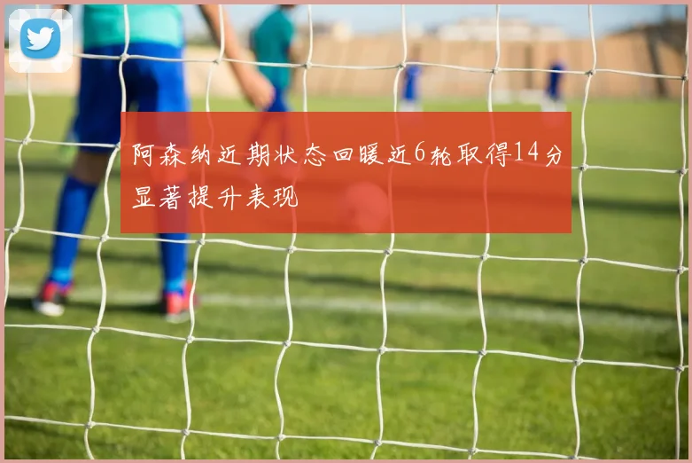 阿森纳近期状态回暖近6轮取得14分显著提升表现