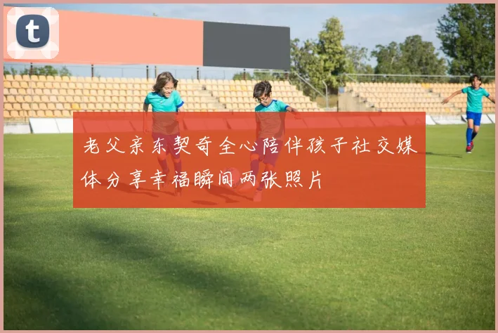 老父亲东契奇全心陪伴孩子社交媒体分享幸福瞬间两张照片