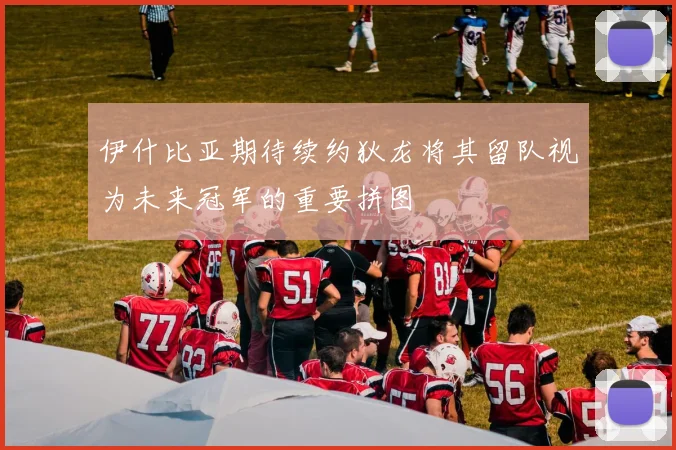 伊什比亚期待续约狄龙将其留队视为未来冠军的重要拼图