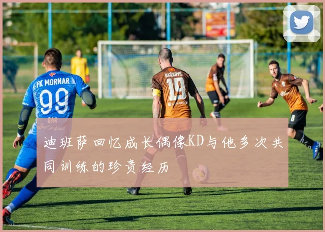迪班萨回忆成长偶像KD与他多次共同训练的珍贵经历