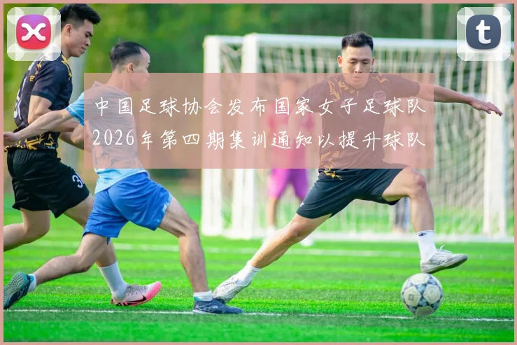 中国足球协会发布国家女子足球队2026年第四期集训通知以提升球队实力和备战水平