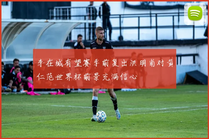 李在城有望赛季前复出洪明甫对黄仁范世界杯前景充满信心