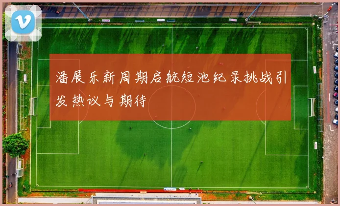 潘展乐新周期启航短池纪录挑战引发热议与期待