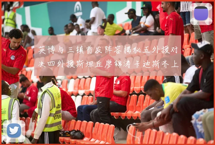 英博与三镇首发阵容揭秘五外援对决四外援斯坦丘廖锦涛卡迪斯齐上阵