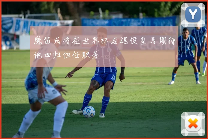 魔笛或将在世界杯后退役皇马期待他回归担任职务
