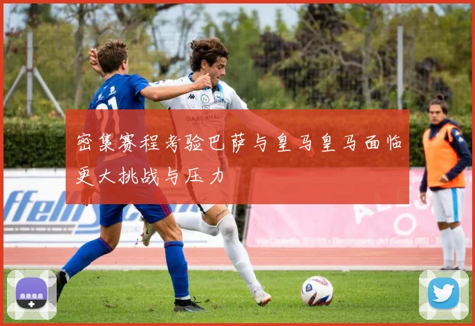 密集赛程考验巴萨与皇马皇马面临更大挑战与压力