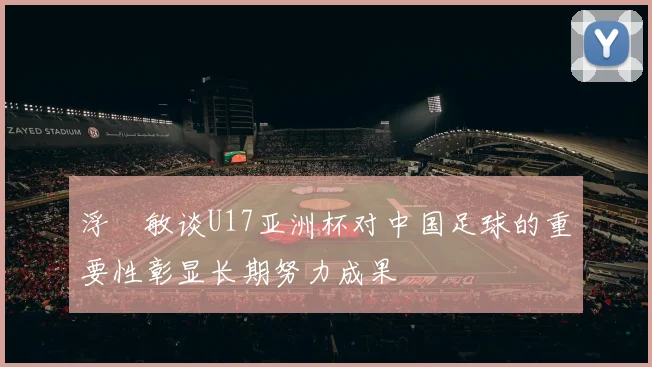 浮嶋敏谈U17亚洲杯对中国足球的重要性彰显长期努力成果