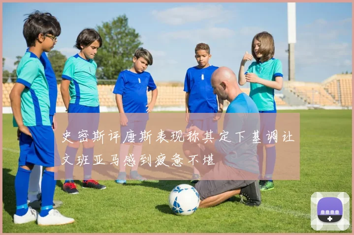 史密斯评唐斯表现称其定下基调让文班亚马感到疲惫不堪