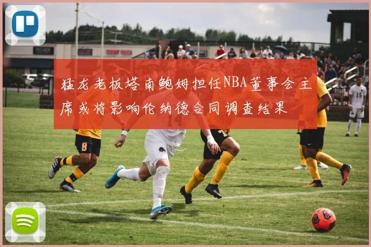 猛龙老板塔南鲍姆担任NBA董事会主席或将影响伦纳德合同调查结果