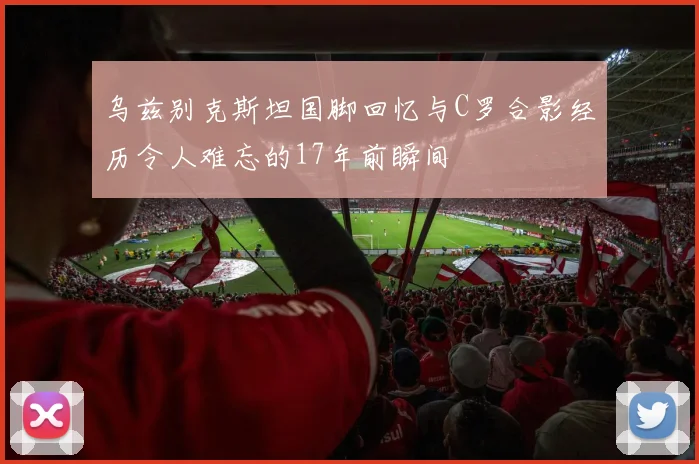 乌兹别克斯坦国脚回忆与C罗合影经历令人难忘的17年前瞬间