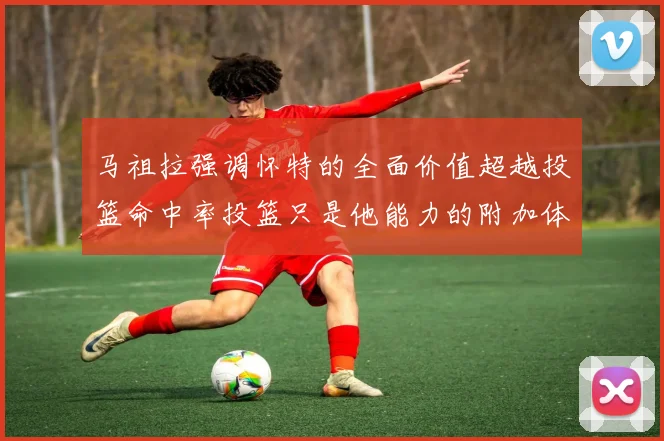 马祖拉强调怀特的全面价值超越投篮命中率投篮只是他能力的附加体现