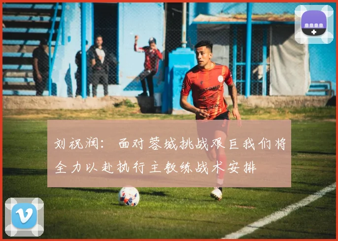 刘祝润：面对蓉城挑战艰巨我们将全力以赴执行主教练战术安排