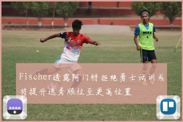 Fischer透露阿门特拒绝勇士试训或将提升选秀顺位至更高位置
