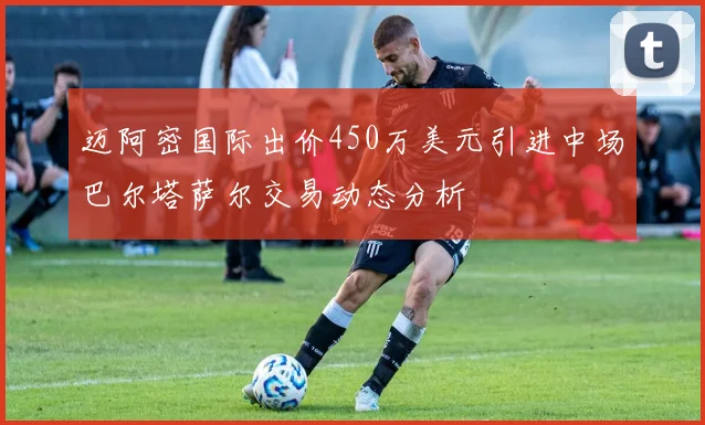 迈阿密国际出价450万美元引进中场巴尔塔萨尔交易动态分析