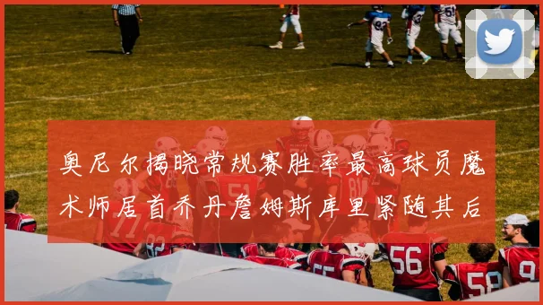 奥尼尔揭晓常规赛胜率最高球员魔术师居首乔丹詹姆斯库里紧随其后