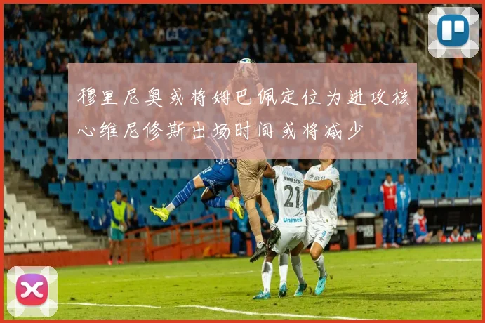 穆里尼奥或将姆巴佩定位为进攻核心维尼修斯出场时间或将减少