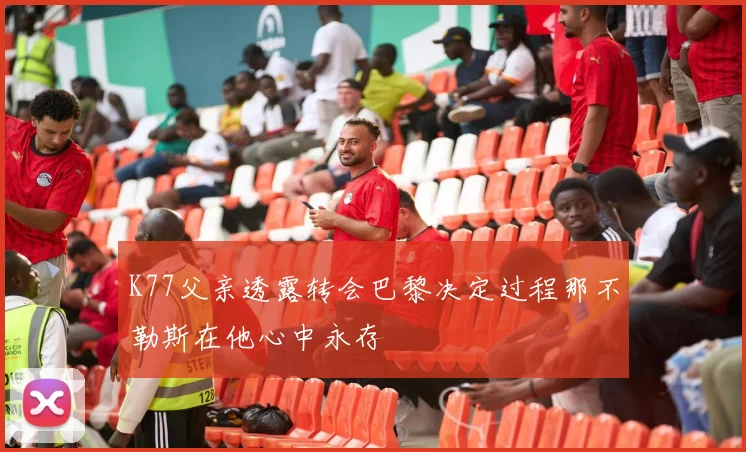 K77父亲透露转会巴黎决定过程那不勒斯在他心中永存