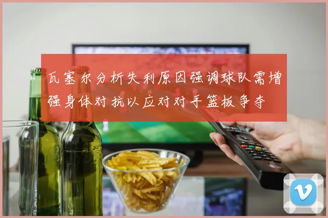 瓦塞尔分析失利原因强调球队需增强身体对抗以应对对手篮板争夺