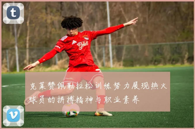 克莱赞佩勒拉松训练努力展现热火球员的拼搏精神与职业素养