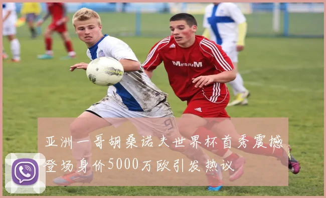 亚洲一哥胡桑诺夫世界杯首秀震撼登场身价5000万欧引发热议