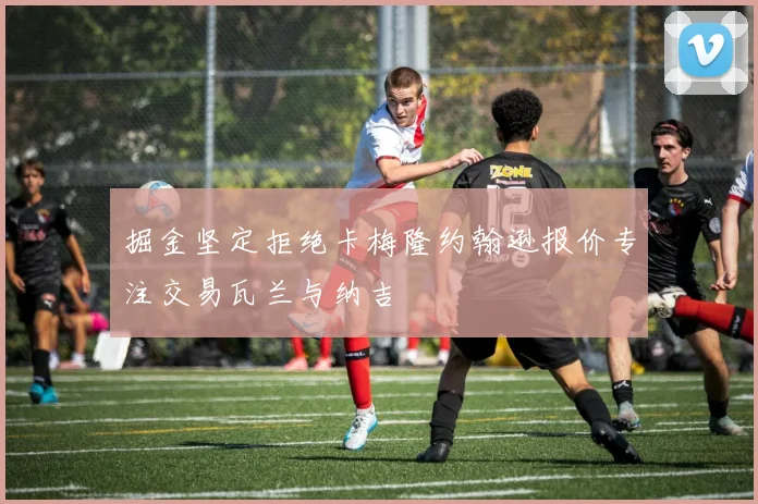 掘金坚定拒绝卡梅隆约翰逊报价专注交易瓦兰与纳吉