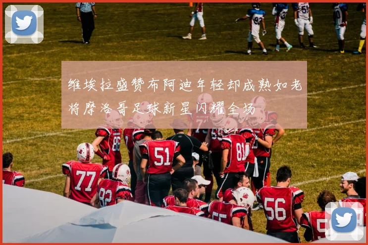 维埃拉盛赞布阿迪年轻却成熟如老将摩洛哥足球新星闪耀全场