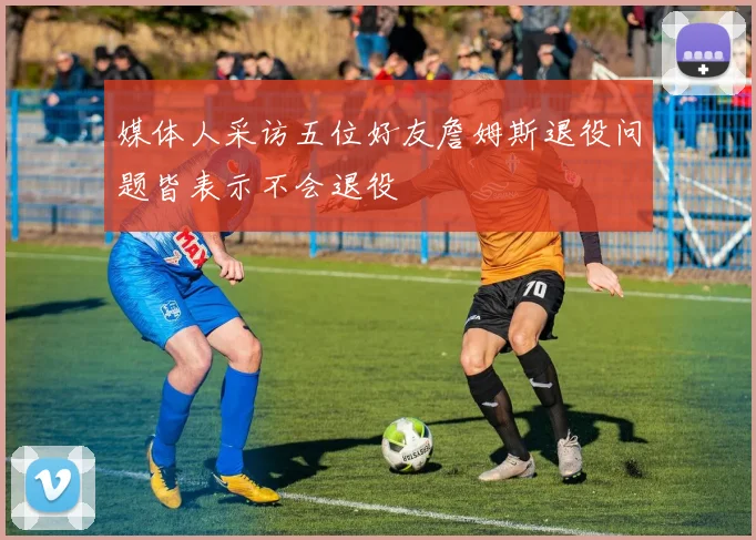 媒体人采访五位好友詹姆斯退役问题皆表示不会退役
