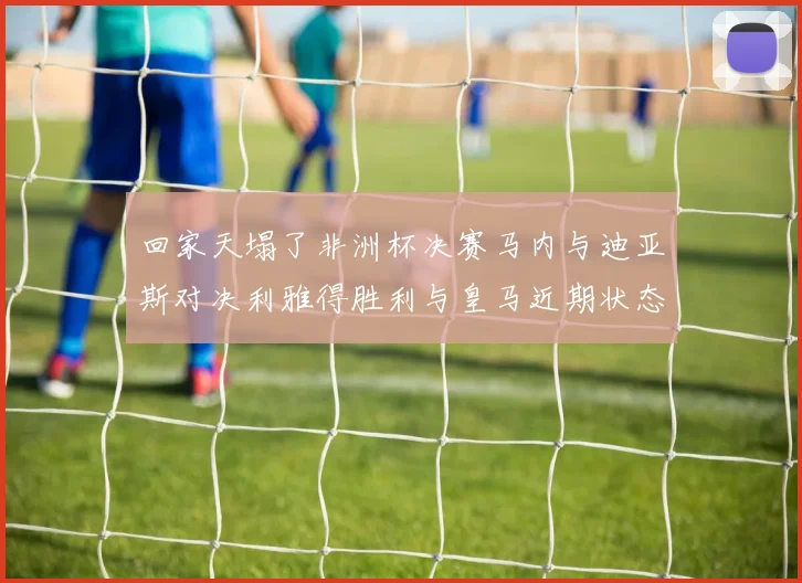 回家天塌了非洲杯决赛马内与迪亚斯对决利雅得胜利与皇马近期状态堪忧